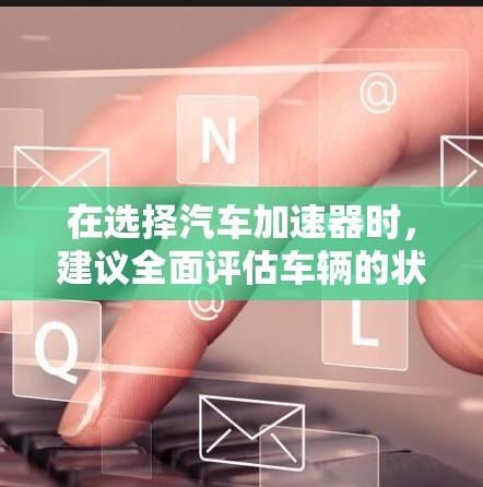 在选择汽车加速器时,建议全面评估车辆的状态和需求。以下是详细的指南 在选择汽车加速器时,建议全面评估车辆的状态和需求。以下是详细的指南