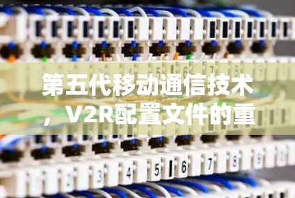 第五代移动通信技术,V2R配置文件的重要性 第五代移动通信技术,V2R配置文件的重要性