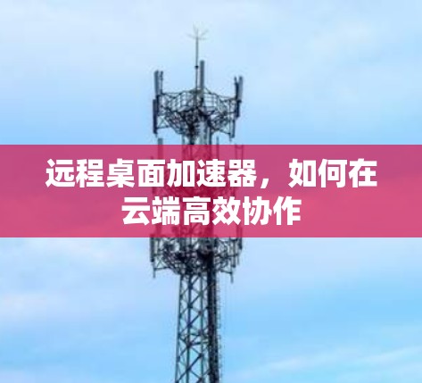 远程桌面加速器,如何在云端高效协作 远程桌面加速器,如何在云端高效协作
