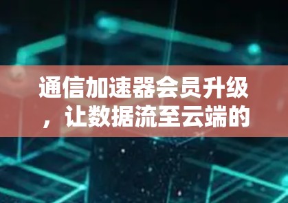 通信加速器会员升级,让数据流至云端的高效保障 通信加速器会员升级,让数据流至云端的高效保障
