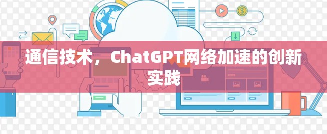 通信技术,ChatGPT网络加速的创新实践 通信技术,ChatGPT网络加速的创新实践