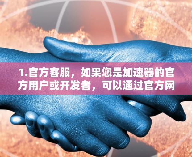1.官方客服,如果您是加速器的官方用户或开发者,可以通过官方网站或支持页面联系客服。通常,您可以通过联系客服的邮箱或电话进行沟通 1.官方客服,如果您是加速器的官方用户或开发者,可以通过官方网站或支持页面联系客服。通常,您可以通过联系客服的邮箱或电话进行沟通