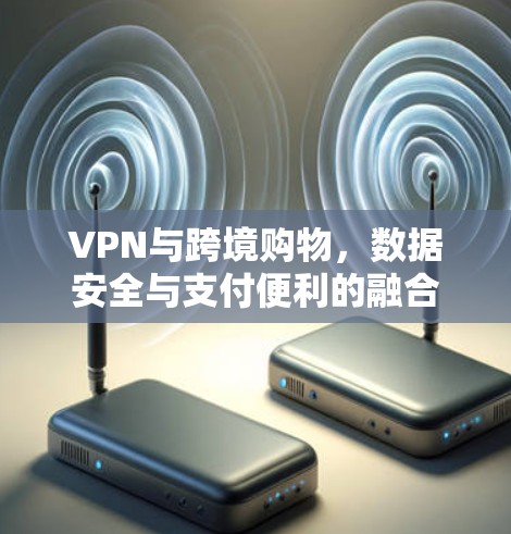 VPN与跨境购物,数据安全与支付便利的融合 VPN与跨境购物,数据安全与支付便利的融合