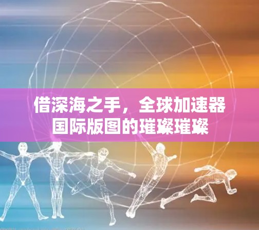 借深海之手，全球加速器国际版图的璀璨璀璨