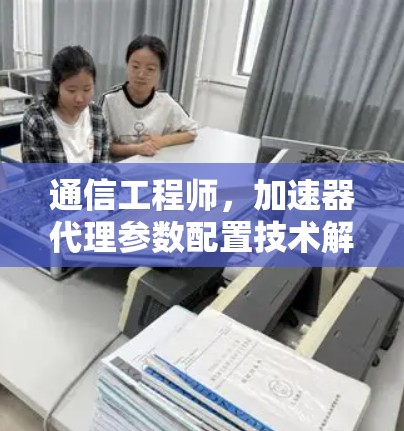 通信工程师,加速器代理参数配置技术解析 通信工程师,加速器代理参数配置技术解析