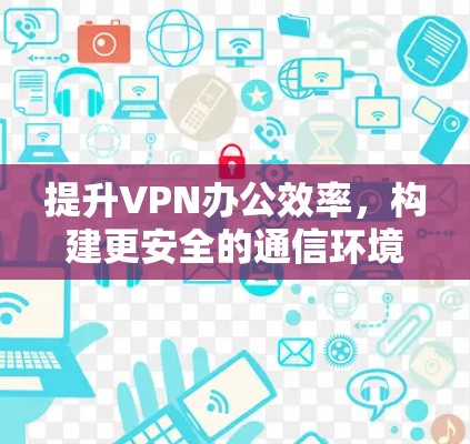 提升VPN办公效率,构建更安全的通信环境 提升VPN办公效率,构建更安全的通信环境