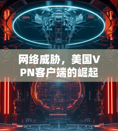 网络威胁，美国VPN客户端的崛起与挑战