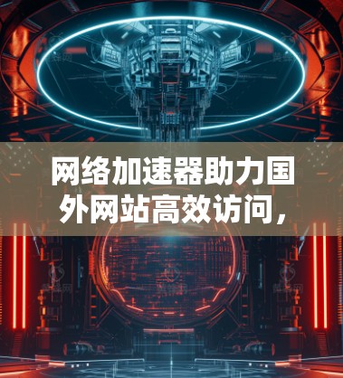 网络加速器助力国外网站高效访问,技术与实践 网络加速器助力国外网站高效访问,技术与实践