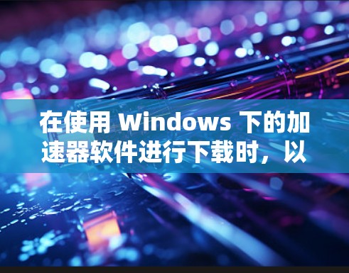 在使用 Windows 下的加速器软件进行下载时,以下是一步步的指导 在使用 Windows 下的加速器软件进行下载时,以下是一步步的指导