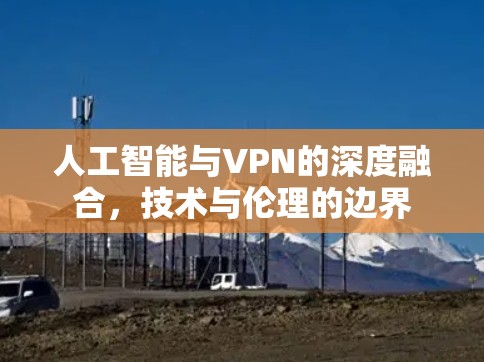 人工智能与VPN的深度融合,技术与伦理的边界 人工智能与VPN的深度融合,技术与伦理的边界