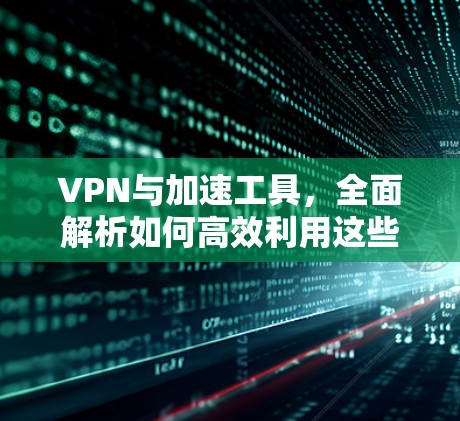 VPN与加速工具,全面解析如何高效利用这些工具 VPN与加速工具,全面解析如何高效利用这些工具