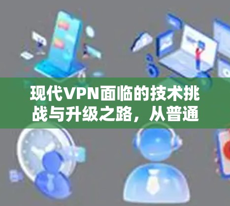 现代VPN面临的技术挑战与升级之路,从普通到高端—高端VPN服务器的崛起 现代VPN面临的技术挑战与升级之路,从普通到高端—高端VPN服务器的崛起