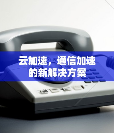 云加速,通信加速的新解决方案 云加速,通信加速的新解决方案