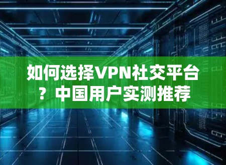 如何选择VPN社交平台？中国用户实测推荐