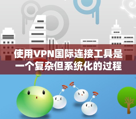 使用VPN国际连接工具是一个复杂但系统化的过程，以下是一些关键步骤和建议