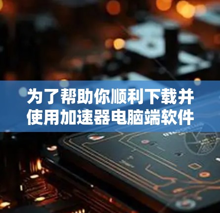 为了帮助你顺利下载并使用加速器电脑端软件，以下是一些分类和分点的下载指南