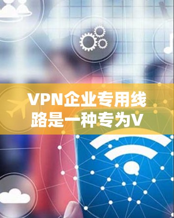 VPN企业专用线路是一种专为VPN服务设计的网络基础设施，旨在提供安全、高效和可靠的用户访问体验。以下是对该主题的分步解释